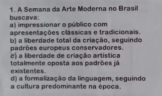 1. A Semana da Arte Moderna no Brasil
buscava:
a) impressionar o público com
apres entações clássicas e tradicionais.
b) a liberdade total da criação , seguindo
padrōes europeus conservadores.
c) a liberdade de criação artística
totalmente oposta aos padrões já
existentes.
d) a formalização da linguagem , seguindo
a cultura predominante na época.