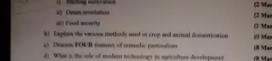 1). Shifting cultivation
ii) Green revolution
iii) Food security
b) Explain the various methods used in crop and animal domestication
c) Discuss FOUR features of nomadic pastoralism
d) What is the role of modern technology in agriculture development
(2) Mar
(2) Mar
(2) Mar
(8 Mar
(8 Mar
(8 Mar