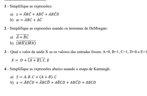 1 - Simplifique as expressões:
a) z=bar (A)Bbar (C)+ABbar (C)+ABbar (C)D
b) w=ABC+Abar (C)
2 - Simplifique as expressões usando os teoremas de DeMorgan:
a) overline (A)+overline (B)C
b) (Mbar (N))(bar (M)N)
3-Qual o valor da saída X se os valores das entradas forem: A=0,B=1,C=1,D=0 e E=1
X=D+overline ((A+B)cdot C)cdot E
4 - Simplifique as expressões abaixo usando o mapa de Karnaugh
a) S=Acdot Bcdot C+(A+B)cdot C
b) x=overline (A)Boverline (C)D+ABCoverline (D)+Aoverline (B)CD+ABoverline (C)D+ABCD