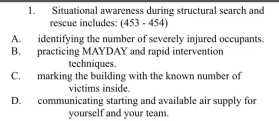 1. Situational awareness during structural search and
rescue includes: (453-454)
A. identifying the number of severely injured occupants.
B. practicing MA)'DAY and rapid intervention
techniques.
C. marking the building with the known number of
victims inside.
D. communicating starting and available air supply for
yourself and your team.