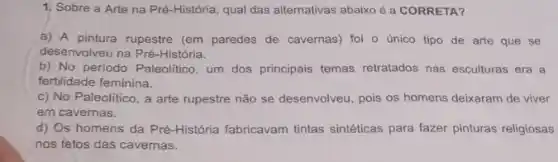 1, Sobre a Arte na Pré-História, qual das alternativas abaixo é a CORRETA?
a) A pintura rupestre (em paredes de cavernas) foi - único tipo de arte que se
desenvolveu na Pré-História.
b) No periodo Paleolitico um dos principais temas retratados nas esculturas era a
fertilidade feminina.
c) No Paleolitico, a arte rupestre não se desenvolveu, pois os homens deixaram de viver
em cavernas.
d) Os homens da Pré-História fabricavam tintas sintéticas para fazer pinturas religiosas
nos fetos das cavernas.