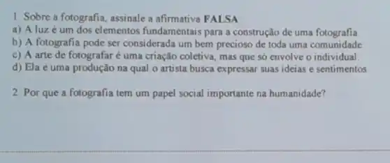 1. Sobre a fotografia assinale a afirmativa FALSA
a) A luz é um dos elementos fundamentais para a construção de uma fotografia
b) A fotografia pode ser considerada um bem precioso de toda uma comunidade
c) A arte de fotografar é uma criação coletiva, mas que só envolve o individual.
d) Ela é uma produção na qual o artista busca expressar suas ideias e sentimentos.
2. Por que a fotografia tem um papel social importante na humanidade?