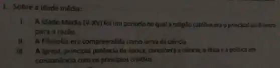 1. Sobre a idade média:
I. A Idade Média (V-XV) foi um periodo no qual a religião católica era o principal parâmetro
para a razão
II. A Filosofia era compreendida como serva da ciêncía.
III. Algreja principal potência da época, concebera a ciência, a ética e a politica em
consonância com os principios cristãos