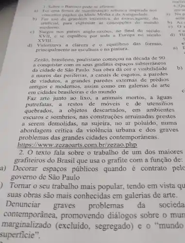 1. Sobre o Barroco afirmar:
a) Foi uma forma de manifestação artistica inspirada nos
conceitos pagãos da c da Antiguidade.
b) Fez uso da grandeza excessiva, do extravagante, do
artificial.para expressar as concepçōes do mundo
moderno.
c) Surgiu nos paises anglo -saxoes, no final do século
XVII,c se espalhou por toda a Europa no século
XVIII.
d) Valorizava a clareza e o equilibrio das formas,
principalmente na escultura e na pintura.
Zezão, brasileiro , paulistano começou na década de 90
a conquistar com os seus grafittis espaços subterrâneos
da cidade de São Paulo. Sua obra dá cor e visibilidade
a muros das periferias a canais de esgotos a paredes
de viadutos, a grandes paredes externas de prédios
antigos e modernos , assim como em galerias de arte
em cidades brasileiras e do mundo
Faz arte junto ao lixo, a animais mortos, a aguas
putrefatas, a restos de moveis e de utensilios
quebrados, a objetos descartados em ambientes
escuros e sombrios , nas construções arruinadas prestes
a serem demolidas , na sujeira, no ar poluído, numa
abordagem critica da violência urbana e dos graves
problemas das grandes cidades contemporâneas.
https://www .zezaoarts.com .br/zezao.php
2. O texto fala sobre o trabalho de um dos maiores
grafiteiros do Brasil que usa o grafite com a função de:
a)Decorar espaços públicos quando é contrato pelo
governo de São Paulo
) Tornar o seu trabalho mais popular, tendo em vista qu
suas obras são mais conhecidas em galerias de arte.
Denunciar graves problemas da socieda
b)