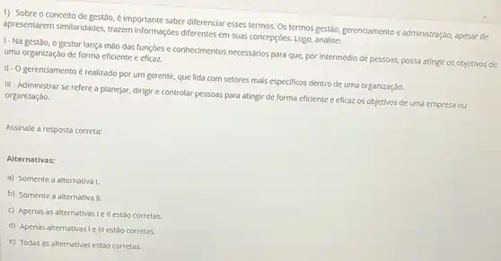 1) Sobre o conceito de gestão, é importante saber diferenciar esses termos Os termos gestão, gerenciamento e administração, apesar de
apresentarem similaridades, trazem informações diferentes em suas concepções. Logo, analise:
1-Na gestão, o gestor lança mão das funções e conhecimentos necessários para que por intermédio de pessoas,possa atingir os objetivos de uma organização de forma eficiente e eficaz.
II-Ogerenciamento é realizado por um gerente que lida com setores mals especificos dentro de uma organização.
III - Administrar se refere a planejar, dirigir e controlar pessoas para atingir de forma eficiente e eficaz os objetivos de uma empresa ou organização.
Assinale a resposta correta:
Alternativas:
a) Somente a alternativa 1.
b) Somente a alternativa II.
c) Apenas as alternativas Ie II estão corretas.
d) Apenas alternativas Ie III estão corretas.
e) Todas as alternativas estão corretas.