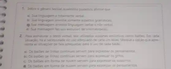 1. Sobre o género tertual quadrinho podemos afirmar que
a) Sua linguagemé totalmente verbal
b) Sua linguagem envolve somente aspectos gramaticais.
Sua mensagem envolve linguagem verbal e não verbal
d) Sua mensagem faz uso exclusivo de onomatopelas
2. Para estruturar o terto verbal, são utilizados suportes estilisticos como balbes Em cada
situação, há a necessidade do uso adequado de cada um deles. Marque a opção que apre-
senta as situaçoes de fala adequadas para o uso de cada balão.
a) Os balides de linhas continuas: servem para expressar os pensamentos.
b) Os balbes de linhas continuas server para expressar os gritos.
c) Os balbes em forma de nuvern server para expressar os sussurros.
Os baloes em forma de nuvem servem para expressar os pensamentos.