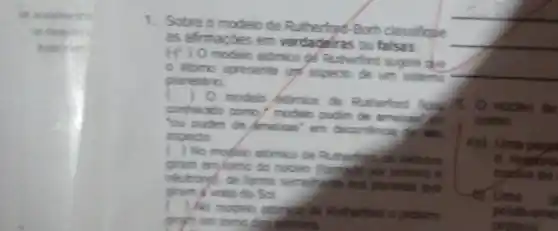 1. Sobre o modelo de Borh classificule
as afirmapoes em verdadelras ou falsas
(f) 0 modelo atomico ge Rutherford sugere que
atomo apresente um aspecto de um sistem?
planetario
) 0 modelo stimico de Rutherford food
5. O nucleo de
conhecido como/modelo pudim de ameias?
como
"ou pudim de Ameirat em decomfincia de lei
ia) Uma
aspecto
) No modelo atomico de Rutherfulos oletrons	e repons
gram enylomo do nucleo (forged) bo protons e
myselse do
neutrongB. de forme que
giram if vota do Sol.	Uma
g
) No modelo atonid de Rutherford o protons	positivame
grafh em tomo dog.electrons	protons