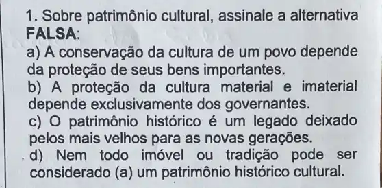 1. Sobre patrimônio cultural, assinale a alternativa
FALSA:
a) A conserva(;ão da cultura de um povo depende
da proteção de seus bens importantes.
b) A proteção da cultura e imaterial
depende exclusivamente dos governantes.
c) 0 patrimônio histórico é um legado deixado
pelos mais velhos para as novas gerações.
d) Nem todo imóvel ou tradição pode ser
considerado (a) um patrimônio histórico cultural.