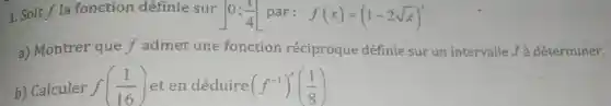 1. Soit f la fonction définie sur 0;(1)/(4) par: f(x)=(1-2sqrt (x))^3
a) Montrer que f admet une fonction réciproque définie sur un intervalle.J à déterminer.
b) Calculer f((1)/(16)) et en déduire (f^-1)'((1)/(8))