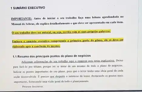 1 SUMARIO EXECUTIVO
IMPORTANTE: Antes de iniciar o seu trabalbe faca uma leitura aprofundada no
Manual do Sebrae, ele explica detalhadamente o que deve ser apresentado em cada item.
seu trabalho deve ser antoral, on seja, escrito com as smas próprias palavras.
Emborn o samino executivo compreenda a primeira parte do plano, cle so deve sor
elaborado após a conclusão do mesmo.
1.1 Resumo dos principais pontos do plano de negócios
Adicionar informaçdes do seu trabalho nqui o remover este texto explicativo, Deixe
para faze-lo por ultimo porque iri se tratar de um resumo de todo o plano de negócios.
Indicar os poatos importantes do seu plano, para que o leitor teaha uma ideia geral de cada
seção deseavolvida. E preciso que desperte o interesse do leitor, destacando os pontos mais
importantes, fornecendo uma visio geral de todo o planejamento.
Procure descrever: