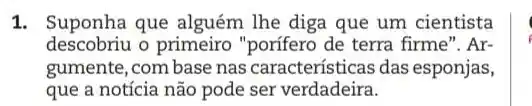 1. Suponha que lhe diga que um cientista
descobriu o primeiro "porífero de terra firme". Ar-
gumente, com base nas características das esponjas,
que a notícia não pode ser verdadeira.