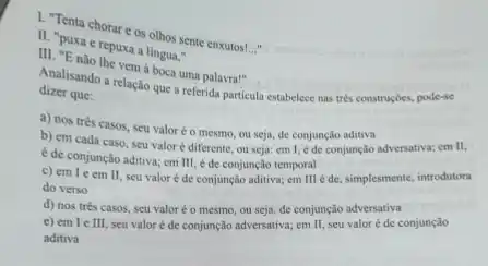 1. Tenta chorar os olhos sente enxutos!
__
11. "puxa e repuxa a lingua,"
vem à boca uma palavra!"
dizer que:
Analisando a relação que a referida particula estabelece nas trés construçóes, pode-se
a) nos três casos.seu valoréo mesmo ou seja, de conjunção aditiva
b) em cada caso seu valoré diferente ou seja: em 1 é de conjunção adversativa;em II.
é de conjunção aditiva:em III, é de conjunção temporal
c) em I e em II seu valoré de conjunção aditiva; em III é de, simplesmente, introdutora
do verso
d) nos trés casos seu valoréo mesmo ou seja, de conjunção adversativa
e) em le III seu valor é de conjunção adversativa; em II seu valoré de conjunção
aditiva