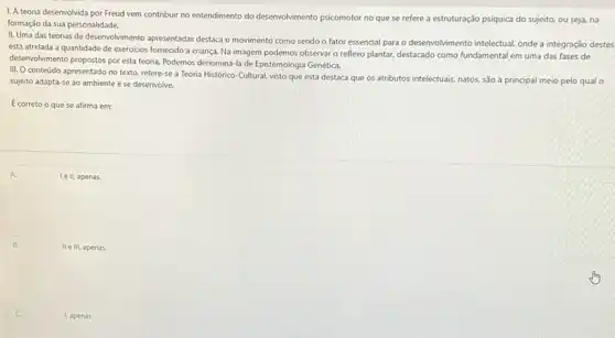 1. A teoria desenvolvida por Freud vem contribuir no entendimento do desenvolvimento psicomotor no que se refere a estruturação psíquica do sujeito, ou seja,na
formação da sua personalidade.
II. Uma das teorias de desenvolvimento apresentadas destaca o movimento como sendo o fator essencial para o desenvolvimento intelectual, onde a integração destes
está atrelada a quantidade de exercicios fornecido a criança. Na imagem podemos observar o reflexo plantar.destacado como fundamental em uma das fases de
desenvolvimento propostos poresta teoria. Podemos denominá-la de Epistemologia Genética.
III. Conteúdo apresentado no texto, refere-se a Teoria Histórico-Cultural visto que esta destaca que os atributos intelectuais natos, são a principal meio pelo qual o
sujeito adapta-se ao ambiente e se desenvolve.
E correto o que se afirma em:
A.	Tell, apenas.
II e III, apenas.
1, apenas.