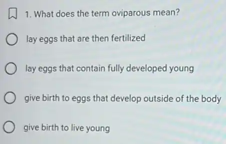 1. What does the term oviparous mean?
lay eggs that are then fertilized
lay eggs that contain fully developed young
give birth to eggs that develop outside of the body
give birth to live young