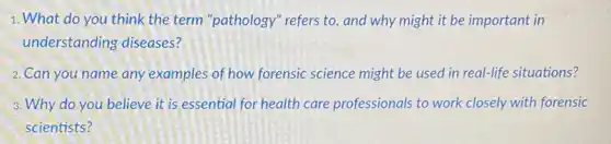 1. What do you think the term "pathology "refers to, and why might it be important in
understanding diseases?
2. Can you name any examples of how forensic science might be used in real-life situations?
3. Why do you believe it is essential for health care professionals to work closely with forensic
scientists?