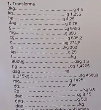 1. Transforme
3kgldots ldots ldots ldots ldots ldots ldots ldots ldots ldots ldots ldots ldots ldots ldots ldots 445
kg __ g 1,235
hg __ 9425
dagldots ldots ldots ldots ldots ldots ldots ldots ldots ldots ldots ldots ldots ldots ldots ldots ldots 9,75
g __ cg 6450
mg __ g 850
cg __
g 6352
g __ hg 274.5
g __ kg 3010
kg __ g 25
t __ kg
9000 g __ dag 3,8
hg __ dg 1,4265
dag __ .cg
__ dg 450 oo
mg
__ .g 1425
dg
__ dag
2g
__ kg 0,6
dag
__ kg 8,15
dag
__
a 5.9
dag.
as problemas.