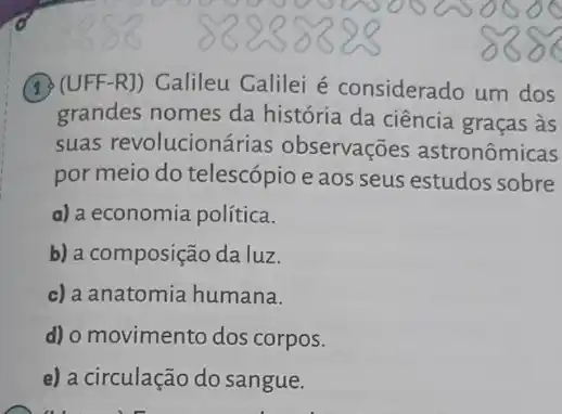 (1) (UFF-R]) Calileu Galilei é considerado um dos
grandes nomes da história da ciência graças às
suas revolucionárias observações astronômicas
por meio do telescópio e aos seus estudos sobre
a) a economia política.
b) a composição da luz.
c) a anatomia humana.
d) o movimento dos corpos.
e) a circulação do sangue.