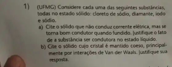 1) (UFMG) Considere cada uma das seguintes substâncias,
todas no estado sólido: cloreto de sódio, diamante, iodo
e sódio.
a) Cite o sólido que não conduz corrente elétrica, mas se
torna bom condutor quando fundido . Justifique o fato
de a substância ser condutora no estado líquido.
b) Cite o sólido cujo cristal é mantido coeso, principal-
mente por interações de Van der Waals . Justifique sua
resposta.