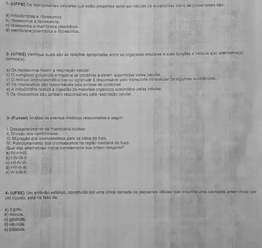 1- (UFPB) Os componentes celulares que estão presentes tanto em células de eucariontes como de procariontes sǎo:
a) mitocôndrias e ribossomos.
b) ribossomos e lisossomos.
c) lisossomos e membrana plasmática.
d) membrana plasmática e ribossomos.
2- (UFMS)Verifique quais são as relações apropriadas entre as organelas celulares e suas funções e indique a(s)altemativa(s)
correta(s).
a) Os lisossomos fazem a respiração celular.
b) Ocomplexo golgiense armazena as proteínas a serem exportadas pelas células.
c) Oreticulo endoplasmático liso ou agranular é responsáve pelo transporte intracelular: de algumas substâncias.
d) Os ribossomos são responsáveis pela sintese de proteínas.
e) A mitocôndria realiza a digestão de materiais absorvidos pelas células.
f) Os ribossomos são também responsáveis pela respiração celular.
3- (Fuvest) Analise os eventos mitóticos relacionados a seguir.
I. Desaparecimento da membrana nuclear.
II. Divisão dos centrômeros.
III. Migração dos cromosso os pólos do fuso.
IV. Posicionamento dos cromossomos na região mediana do fuso.
Qual das alternativas indica corretamente sua ordem temporal?
a) IV-I-II-III.
b) 1-IV-III-II.
c) 1-II-IV-III.
d) I-IV-II-III.
e) IV-I-III-II.
4- (UFSE) Um embrião esférico, constituldo por uma	que circunda uma cavidade preenchida por
um líquido, está na fase de:
a)zigoto.
b) mórula.
c) gástrula.
d)nêurula.
e) blástula.