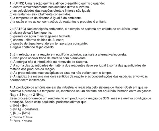 1: (UFRS) Uma reação química attinge o equilibrio químico quando:
a) ocorre simultaneamente nos sentidos direto e inverso.
b) as velocidades das reações direta e inversa são iguais.
c) os reatantes são totalmente consumidos.
d) a temperatura do sistema é igual à do ambiente.
e) a razão entre as concentrações de reatantes e produtos é unitária.
2: (FATEC) Nas condições ambientes, é exemplo de sistema em estado de equilibrio uma:
a) xícara de café bem quente;
b) garrafa de água mineral gasosa fechada;
c) chama uniforme de bico de Bunsen;
d) porção de água fervendo em temperatura constante;
e) tigela contendo feijão cozido.
3: Em relação a uma reação em equilibrio químico, assinale a alternativa incorreta:
a) Não pode ocorrer troca de matéria com o ambiente.
b) A energia não é introduzida ou removida do sistema.
c) A soma das quantidades de matéria dos reagentes deve ser igual à soma das quantidades de
matéria dos produtos da reação.
d) As propriedades macroscópicas do sistema não variam com o tempo.
e) A rapidez é a mesma nos dois sentidos da reação e as concentrações das espécies envolvidas
permanecem inalteradas.
4: A produção de amônia em escala industrial é realizada pelo sistema de Haber-Bosh em que se
controla a pressão e a temperatura, mantendo-se um sistema em equilibric formado entre os gases:
N_(2(g))+3H_(2(g))rightarrow 2NH_(3(g))
Esse processo fornece um rendimento em produtos da reação de 30% , mas é a melhor condição de
produção. Sobre esse equilibria , podemos afirmar que:
a [N_(2)]=[H_(2)]
b) [NH_(3)]=constante
c) [N_(2)]=[NH_(3)]
d) Vinversa > Vdireta.
e) V_(direta)gt V_(inversa)