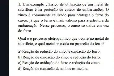 1. Um exemplo clássico de utilização de um metal de
sacrificio é na proteção de cascos de embarcações . 0
zinco é comumente utilizado para proteger o ferro do
casco, já que o ferro é mais valioso para a estrutura da
embarcação. Nesse processo, o zinco se oxida em vez
do ferro.
Qual é o processo eletroquímico que ocorre no metal de
sacrificio, e qual metal se oxida na proteção do ferro?
a) Reação de redução do zinco e oxidação do ferro.
b) Reação de oxidação do zinco e redução do ferro.
c) Reação de oxidação do ferro e redução do zinco.
d) Reação de oxidação de ambos os metais.