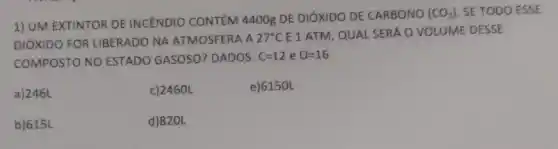 1) UM EXTINTOR DE INCENDIO CONTÉM 4400g DE DIÓXIDO DE CARBONO
(CO_(2)) SE TODO ESSE
DIÓXIDO FOR LIBERADO NA ATMOSFERA A 27^circ CE 1 ATM, QUAL SERÁ O VOLUME DESSE
COMPOSTO NO ESTADO GASOSO? DADOS: C=12 e O=16
a) 246L
c) 2460L
e) 6150L
b) 615L
d)820L