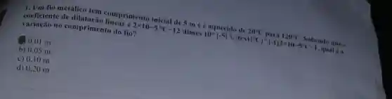 1. Um fio metalico tem comprimento inicial de 5 m e é aquecido de 20^circ C para 120^circ C Sabendo que ..
coeficiente de dilatação linear é
variação no comprimento do fio?
2times 10-5^circ C-12 times 10^wedge -5  , Itext  ^circ C ^wedge -1 2times 10-5^circ C-1 , qual 6a
20.01 m
b) 0.05 m
c) 0,1 O m
d) 0,20 m