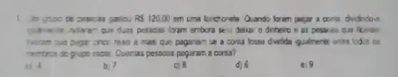 1. Um grupo ce pesscas gastou RS120,00 em uma lanctonete Quando foram pegar a conta dividindo-a
quaimente, notaram que duas pessoas forem embora sett deixar o dinheiro e as pessoas que ficaram
tweram que pagar chec reais a mais que pagarian se a conta fosse dvida iqualmente entre todos os
membros do grupo inciel. Quantas passoas pagaram a conta?
a) 4
b) 7
c) 8
d) 6
e) 9