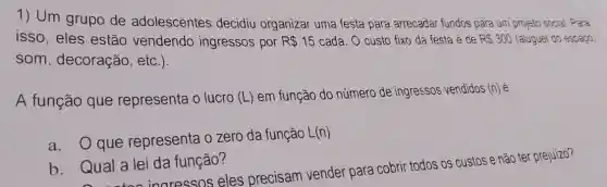 1) Um grupo de adolescentes decidiu organizar uma festa para arrecadar fundos para um projeto social. Para
isso, eles estão vendendo ingressos por R 15 cada. O custo fixo da festa é de RS300 (aluguel do espaço,
som, decoração , etc.)
A função que representa o lucro (L) em função do número de ingressos vendidos (n)
a.Q que representa 0 zero da função L(n)
b. Qual a lei da função?
Qual a le inaressos eles precisam vender para cobrir todos os custos e não ter prejuizo?