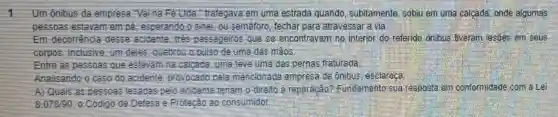 1 Um ônibus da empresa Vaina Fe Lida." trafegava em uma estrada quando, subitamente sobiu em uma calcada onde algumas
pessoas estavam em esperando o sinal; ou semáforo, fechar para atravessar a via.
Em decorrencia desse acidente, tree passageiros que se encontravam no interior do referido ônibus tweram lesões em seus
corpos. Inclusive, um deles quebrou a pulso de uma das mãos
Entre as pessoas que estavam na calcada, uma teve uma das pernas fraturada
Analisando	pela mencionada empresa de onibus esclareca
A) Quais as pessoas lesadas pelo acidente ite teriam o direlto à reparação?Fundamento sua resposta em conformidade com a Lei
8.078/90	Defesa e	consumidor