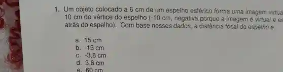 1. Um objeto colocado a 6 cm de um espelho esférico forma uma imagem virtua
10 cm do vértice do espelho (-10cm , negativa porque a imagem é virtual e es
atrás do espelho). Com base nesses dados, a distância focal do espelho é:
a. 15 cm
b. -15cm
C. -3,8cm
d. 3,8 cm
e. 60 cm