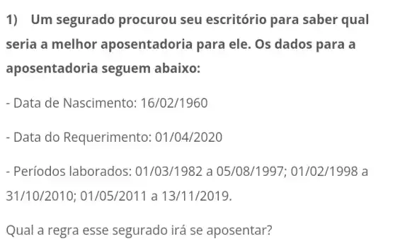 1) Um segurado procurou seu escritório para saber qual
seria a melhor aposentadoria para ele. Os dados para là
aposentadoria seguem abaixo:
- Data de Nascimento: 16/02/1960
- Data do Requerimento : 01/04/2020
- Períodos laborados : 01/03/1982 a 05/08/1997 ; 01/02/1998 a
31/10/2010 ; 01/05/2011 a 13/11/2019.
Qual a regra esse segurado irá se aposentar?