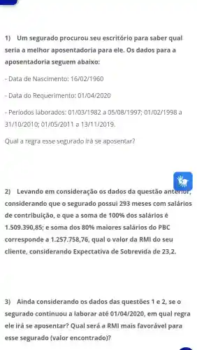 1) Um segurado procurou seu escritório para saber qual
seria a melhor aposentadoria para ele. Os dados para a
aposentadoria seguem abaixo:
- Data de Nascimento : 16/02/1960
- Data do Requerimento:01/04/2020
- Períodos laborados : 01/03/1982 a 05/08/1997 : 01/02/1998 a
31/10/2010 ; 01/05/2011 a 13/11/2019.
Qual a regra esse segurado irá se aposentar?
2) Levando em consideração os dados da questão anterior,
considerando que o segurado possui 293 meses com salários
de contribuição, e que a soma de 100%  dos salários é
1.509.390,85 e soma dos 80%  maiores salários do PBC
corresponde a 1.257 .758,76, qual o valor da RMI do seu
cliente considerando Expectativa de Sobrevida de 23,2.
3) Ainda considerando os dados das questões ; 1 e 2, se o
segurado continuou a laborar até 01/04/2020, em qual regra
ele irá se aposentar?Qual será a RMI mais favorável para
esse segurado (valor encontrado)?