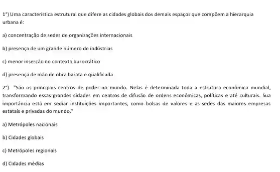 1%) Uma característica estrutural que difere as cidades globais dos demais espaços que compõem a hierarquia
urbana é:
a) concentração de sedes de organizações internacionais
b) presença de um grande número de indústrias
c) menor inserção no contexto burocrático
d) presença de mão de obra barata e qualificada
2%) "São os principais centros de poder no mundo. Nelas é determinada toda a estrutura econômica mundial
transformando essas grandes cidades em centros de difusão de ordens econômicas politicas e até culturais . Sua
importância está em sediar instituições importantes, como bolsas de valores e as sedes das maiores empresas
estatais e privadas do mundo."
a) Metrópoles nacionais
b) Cidades globais
c) Metrópoles regionais
d) Cidades médias