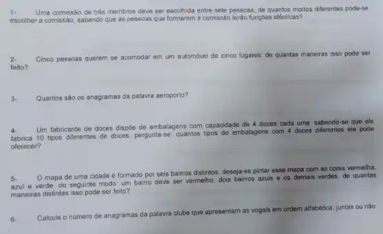 1. Uma comissão de três membros deve ser escolhida entre sete pessoas, de quantos modos diferentes pode-se
escolher a comissão, sabendo que as pessoas que formarem a comissão terão funções idênticas?
2. Cinco pessoas querem se acomodar em um automóvel de cinco lugares; de quantas maneiras isso pode ser
feito?
3- Quantos são os anagramas da palavra aeroporto?
4
Um fabricante de doces dispôe de embalagens com capacidade de 4 doces cada uma. sabendo-se que
ele
fabrica 10 tipos diferentes de doces, pergunta-se quantos tipos de embalagens com 4 doces diferentes ele pode
oferecer?
5
mapa de uma cidade é formado por seis bairros distintos. deseja-se pintar esse mapa com as cores vermelha,
azul e verde, do seguinte modo: um bairro deve ser vermelho, dois bairros azuis e os demais verdes. de quantas
maneiras distintas isso pode ser feito?
6- Calcule o número de
anagramas da palavra clube que apresentam as vogais em ordem alfabética, juntas ou não