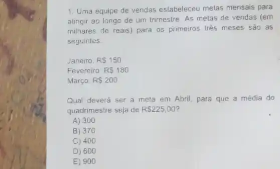 1. Uma equipe de vendas estabeleceu metas mensais para
atingir ao longo de um trimestre. As metas de vendas (em
milhares de reais)para os primeiros trés meses sao as
seguintes:
Janeiro: RS150
Fevereiro: RS180
Março: RS200
Qual deverá ser a meta em Abril, para que a média do
quadrimestre seja de R 225,00
A) 300
B) 370
C) 400
D) 600
E) 90 o