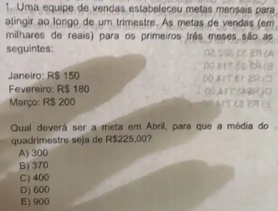 1. Uma equipe de vendas estabeleceu metas mensais para
atingir ao longo de um trimestre. As metas, de vendas (em
milhares de reais)para os primeiros trés meses sáo as
seguintes:
A
Janeiro: R 150
Fevereiro: R 180
Março: R 200
Qual deverá ser a meta em Abril, para que a média do
quadrimestre seja de R 225,00
A) 300
B) 370
C) 400
D) 600
E) 900
oc