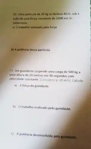 ()1. Uma particula đe 20 kg sc desloca 40 m ,sob a
ação de uma forca constante de 100N em 5s.
Determine:
a) 0 trabalho realizado pela força.
b) A potência dessa particula.
04.Um guindaste suspende uma carga de 500 kg a
uma altura de 20 metros em 40 segundos com
velocidade constante . (Considere g=10m/s ). Calcule:
a) A forca do guindaste.
b)Otrabalho realizado pelo guindaste.
c) A potencia desenvolvida pelo guindaste.