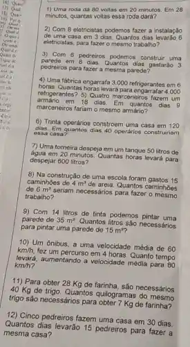 1) Uma roda dá 80 voltas em 20 minutos Em 28
minutos, quantas voltas essa roda dará?
2) Com 8 eletricistas podemos fazer a instalação
de uma casa em 3 dias. Quantos dias levarão 6
eletricistas, para fazer o mesmo trabalho?
3) Com 6 pedreiros podemos construir uma
parede em 8 dias Quantos dias gastarão 3
pedreiros para fazer a mesma parede?
4) Uma fábrica engarrafa 3 .000 refrigerantes em 6
horas. Quantas horas levará para engarrafar 4 .000
refrigerantes? 5) Quatro marceneiros fazem um
em 18 dias. Em quantos dias 9
marceneiros fariam o mesmo armário?
6) Trinta operários constroem uma casa em 120
dias. Em quantos dias 40 operários construiriam
essa casa?
7) Uma torneira despeja em um tanque 50 litros de
água em 20 minutos Quantas horas levará para
despejar 600 litros?
8) Na construção de uma escola foram gastos 15
caminhões de 4m^3
de areia. Quantos caminhões
de 6m^3
seriam necessários para fazer o mesmo
trabalho?
9) Com 14 litros de tinta podemos pintar uma
parede de 35m^2
Quantos litros são necessários
para pintar uma parede de 15m^2
10) Um ônibus, a uma velocidade média de 60
km/h, fez um percurso em 4 horas. Quanto tempo
levará, aumentando a velocidade média para 80
km/h?
11) Para obter 28 Kg de farinha, são necessários
40 Kg de trigo Quantos quilogramas do mesmo
trigo são necessários para obter 7 Kg de farinha?
12) Cinco pedreiros fazem uma casa em 30 dias.
Quantos dias levarão 15 pedreiros para fazer a
mesma casa?