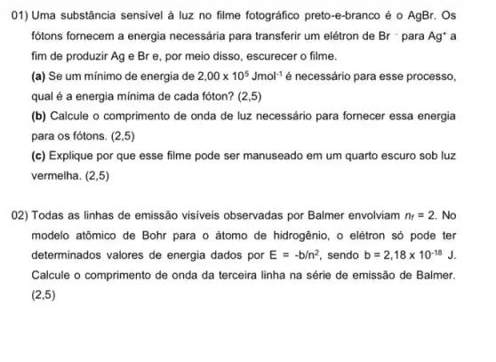 ()1) Uma substância sensivel à luz no filme fotográfico preto-e-branco é o AgBr. Os
fótons fornecem a energia necessária para transferir um elétron de Br- para Ag' a
fim de produzir Ag e Br e, por meio disso, escurecer o filme.
(a) Se um mínimo de energia de 2,00times 10^5Jmol^-1 é necessário para esse processo,
qual é a energia mínima de cada fóton?(2,5)
(b) Calcule o comprimento de onda de luz necessário para fornecer essa energia
para os fótons. (2,5)
(c) Explique por que esse filme pode ser manuseado em um quarto escuro sob luz
vermelha. (2,5)
02) Todas as linhas de emissão visiveis observadas por Balmer envolviam n_(f)=2. . No
modelo atômico de Bohr para o átomo de hidrogênio, o elétron só pode ter
determinados valores de energia dados por E=-b/n^2 sendo b=2,18times 10^-18J
Calcule o comprimento de onda da terceira linha na série de emissão de Balmer.
(2,5)