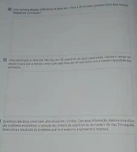 (1) Uma torneira despeja 2600 litros de água em 1 hora e 20 minutos. Quantos litros essa torneira
despeja em 26 minutos?
square 
40 Uma construção é feita
de
cessário para que a mesma construção seja Feita por 40 operários com a mesma capacidade dos
primeiros.
square 
Quarenta operários constroem uma escola em 120 dias. Com essa informação elabore uma situa-
ção-problema envolvendo a variação do número de operários ou do número de dias. Em seguida,
desenvolva a resolução do problema que vocé elaborou e apresente a resposta.
square