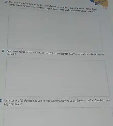 (1) Umcarro com velocidade média de
85km/h
fazum percurso entre duas cidades em 4 horas. Quanto tempo levara para percorrer-dancer trajeto, aumentando avelocidade media para
100km/h
(3) Seis marceneiros fazem um armário em 20 dias. Em quantos dias 10 marceneiros Fariam o mesmo
armário?
square 
4 Uma compra Foi efetuada no valor de R 2.600,00. Obteve-se um desconto de 5%  Qual Foi o valor
pago em reais?
square
