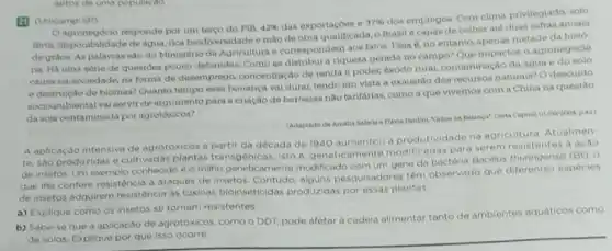 (1) (Unicamp-SP)
Oagronegokio responde por um terso do PIB,
42%  das exportaçoea e 37% 
dos empregos. Com clima privilegiado, solo
fertil, disponibilidade de agua rica biodiversidade e mão de obra qualificada, o Brasil e capaz de colher até duas safras anuala
de grios. As palavras sào do Ministério da Agricultura e correspondern aon fatos. Easa e, no entanto, apenas metade da histo
na. Há uma sétie de questoes pouco debatidas Como se distribul a riqueza gerada no campo? Que impacton o agronegóclo
causa na sociedade, na forma de desemprego concentração de renda e poder, éxodo rural, contaminação da agua e do
e destruiçto de biomas?Quanto tempo essa bonança val durar, tendo em vista a exaustão dos recursos naturain? O descuido
socloambiental val servir de argumento para a criação debarreiras nào tarifárias comoa que vivemos com a China na questão
da soja contaminada por agrotóxicos?
(Adaptadode Amalia flafath - Havia Pardini, Thitos na Balanca' Carta Capital 01/00/2004 p42)
A aplicação intensiva de agrotoxicos a partir da decada de 1940 aumentou a produtividade na agriculture Atualmen
te, sao produzidas e cultivadas plantas transgenic as, isto e, geneticamente modificadas para serem resistentes a acao
de insetos. Um exemplo conhecido è o milho geneticamente modificado com um gene da bactéria Bacilus thuringensis (Bt). 0
que the confere resistencia a ataques de insetos alguns pesquisadores têm observado que diferentes especies
de insetos adquirem resistência as toxinas bioinseticidas produzidas por essas plantas
a) Explique como os insetos se tornam resistentes.
b) Sabe-se que a aplicação de agrotóxicos, como o DDT, pode afetar a cadela alimentar tanto de ambientes aquáticos como
de solos. Explique por que isso ocorre.
aptos de uma populacdo