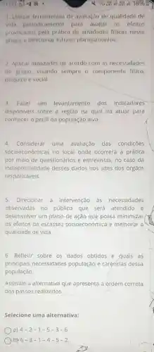 1. Utilizar ferramentas de avallação de qualidade de
vida periodicamente para avallar os efeltos
provocados pela prática de atlvidades fisicas nesse
grupo, e direcionar futuros planejamentos.
2. Aplicar atividades de acordo com as necessidades
do grupo, visando sempre o componente fisico,
psiquico e social.
3.Fazer um levantamento dos indicadores
disponiveis sobre a região na qual irá atuar para
conhecer o perfil da população alvo.
4.Considerar uma avaliação das condições
socioeconômicas no local onde ocorrerá a prática
por meio de questionários e entrevistas, no caso da
indisponibilidade desses dados nos sites dos órgãos
responsáveis.
5. Direcionar a intervenção às necessidades
observadas no público que será atendido e
desenvolver um plano de ação que possa minimizar
os efeitos da escassez socioeconômica e melhorar a
qualidade de vida.
6. Refletir sobre os dados obtidos e quais as
principais necessidades população e carências dessa
população.
Assinale a alternativa que apresenta a ordem correta
dos passos realizados.
Selecione uma alternativa:
a) 4-2-1-5-3-6
b) 6-3-1-4-5-2