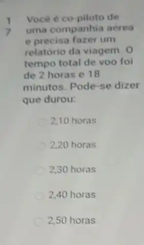 1 Você é co-piloto de
7 uma companhia aerea
e precis a fazer um
relatório da viagem. 0
tempo total de voo foi
de 2 horas e 18
minutos.P ode-se dizer
que durou:
2,10 horas
2,20 horas
2,30 horas
2,40 horas
2,50 horas