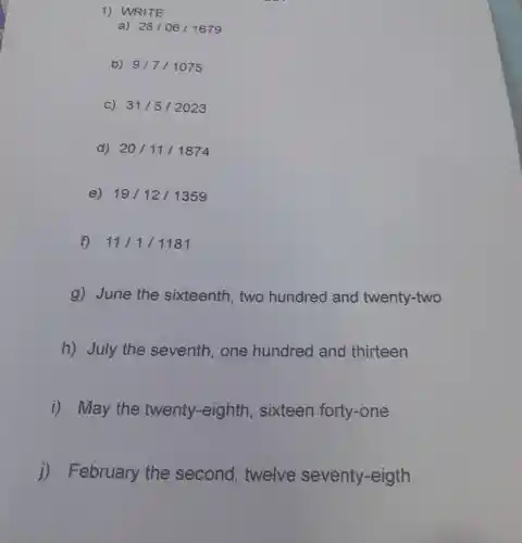 1) WRITE
a) 28/06/1679
b) 9/7/1075
C) 31/5/2023
d) 20/11/1874
e) 19/12/1359
f) 11/1/1181
g) June the sixteenth , two hundred and twenty-two
h) July the seventh, one hundred and thirteen
i) May the twenty -eighth sixteen forty-one
j)February the second,twelve seventy -eigth