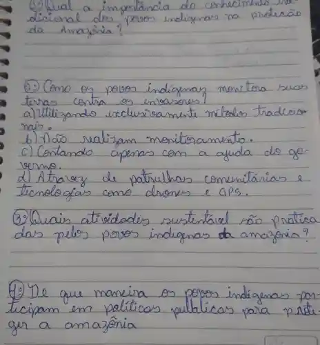 (1) Wual a importancia do conhecimens dicional dos povos indigenas na protecão da Amazônia?
(2) Como os polos indigenas monitora suas terras contra os enlocares?
a) Utilizando exclusivamente métodos tradicion mais.
b) Não realizam monitoramento.
c) Contando apenas com a ayuda do governo.
d) Atraley de patruhhas comunitárias e tecnologias como drones e GPS.
(3) Quais atividades sustentável rão pratica das pelos povos indigenas da amazonia?
(40) De que maneira os polos indigenas participam em paliticos publicas para prote ger a amazônia