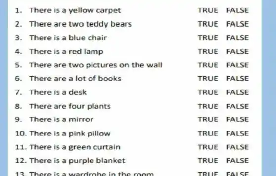 1. There is a yellow carpet
TRUE FALSE
2.There are two teddy bears
TRUE FALSE
3.There is a blue chair
TRUE FALSE
4.There is a red lamp
TRUE FALSE
5. There are two pictures on the wall
TRUE FALSE
6. There are a lot of books
TRUE FALSE
7. There is a desk
TRUE FALSE
8.There are four plants
TRUE FALSE
9. There is a mirror
TRUE FALSE
10. There is a pink pillow
TRUE FALSE
11. There is a green curtain
TRUE FALSE
12. There is a purple blanket
TRUE FALSE
13. There is a wardrobe in the room
TRUE FALSE