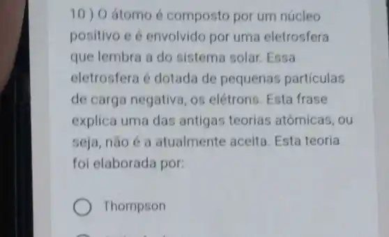 10) 0 átomo é compostc por um núcleo
positivo e é envolvido por uma eletrosfera
que lembra a do sistema solar. Essa
eletrosfera é dotada de pequenas particulas
de carga negativa, os elétrons. Esta frase
explica uma das antigas teorias atômicas, ou
seja, não é a atualmente aceita Esta teoria
foi elaborada por:
Thompson