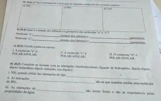 10. (0,6) a)Faça a estrutura de Lewis para as seguintes moléculas do exercicio anterior:
b) (0,4) Qual é o arranjo dos elétrons e a geometria das moléculas "a"
Molécula "a". __
(arranjo dos elétrons) e
(geometria)
Molécula "c":
__ (arranjo dos elétrons) e
(geometria)
c) (0,3) Circule a palavra correta:
i. A molécula "a"é
POL AR/APOLAR:
ii. A molécula "C" é:
iii. O composto "d" é:
POL AR/APOLAR:
POLAR/APOLAR
d) (0,3) Complete as lacunas com as interações intermoleculares (ligação de hidrogênio, dipolo-dipolo.
dipolo instantâneo-dipolo induzido, ion-dipolo):
i. NH_(3)
quando sólido faz interações do tipo
__
ii. As interações
__
são as que mantêm unidas uma molécula
de BH_(3).
iii. As interações de
propriedades da água.
__
são muito fortes e são as responsáveis pelas